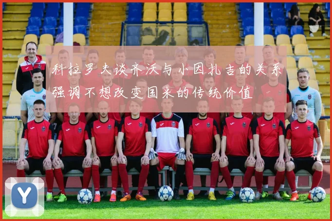科拉罗夫谈齐沃与小因扎吉的关系强调不想改变国米的传统价值