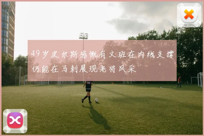 49岁皮尔斯感慨有文班在内线支撑仍能在马刺展现老将风采
