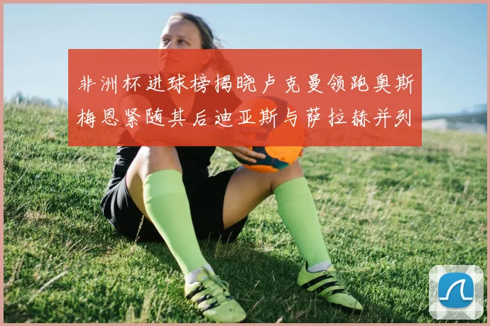 非洲杯进球榜揭晓卢克曼领跑奥斯梅恩紧随其后迪亚斯与萨拉赫并列第三