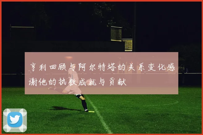 亨利回顾与阿尔特塔的关系变化感谢他的执教成就与贡献