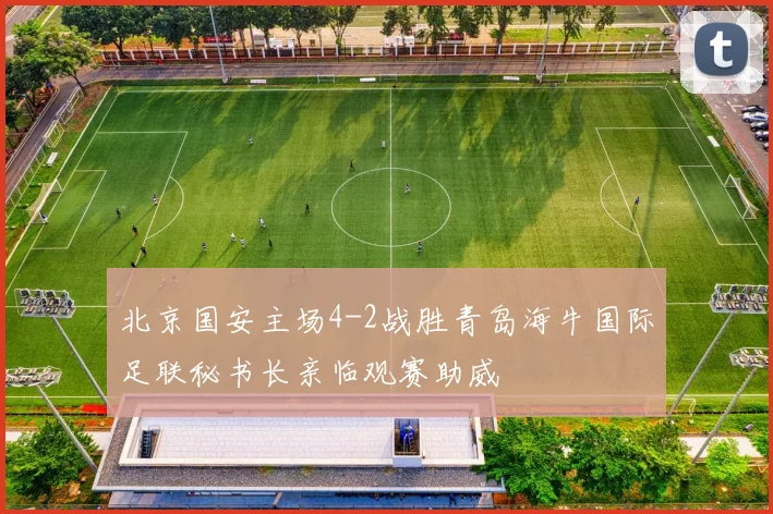 北京国安主场4-2战胜青岛海牛国际足联秘书长亲临观赛助威