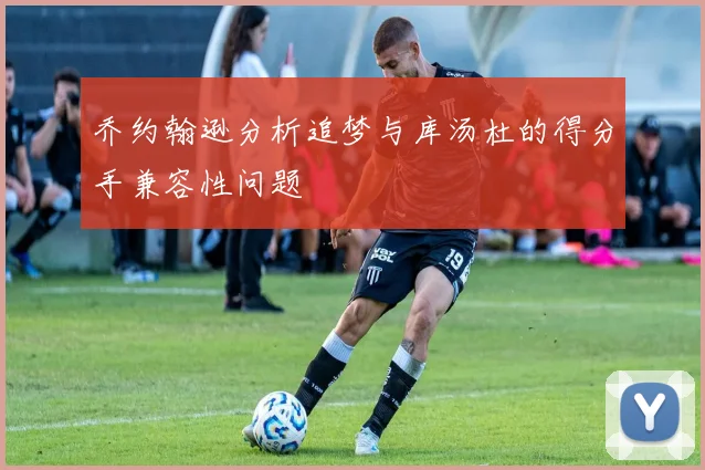 乔约翰逊分析追梦与库汤杜的得分手兼容性问题