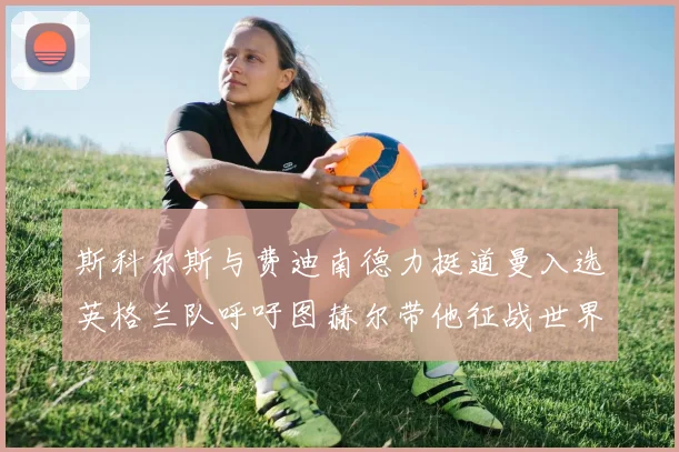 斯科尔斯与费迪南德力挺道曼入选英格兰队呼吁图赫尔带他征战世界杯