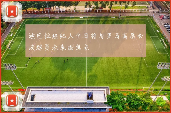 迪巴拉经纪人今日将与罗马高层会谈球员未来成焦点