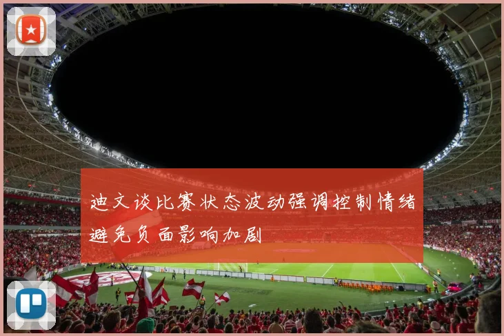 迪文谈比赛状态波动强调控制情绪避免负面影响加剧