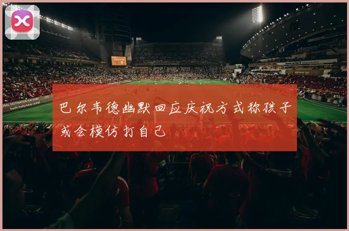巴尔韦德幽默回应庆祝方式称孩子或会模仿打自己