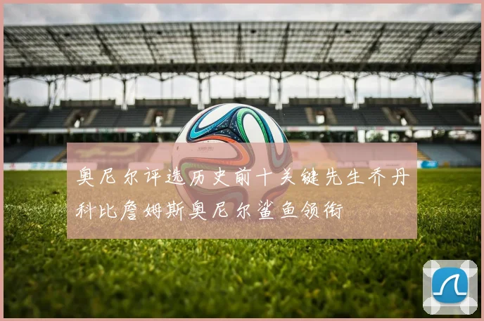 奥尼尔评选历史前十关键先生乔丹科比詹姆斯奥尼尔鲨鱼领衔