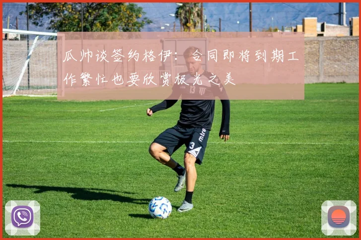 瓜帅谈签约格伊：合同即将到期工作繁忙也要欣赏极光之美