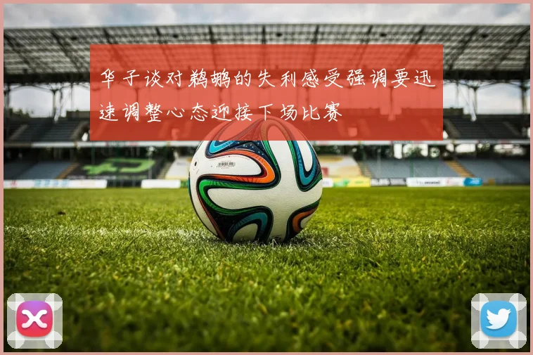 华子谈对鹈鹕的失利感受强调要迅速调整心态迎接下场比赛