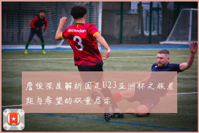 詹俊深度解析国足U23亚洲杯之旅差距与希望的双重启示