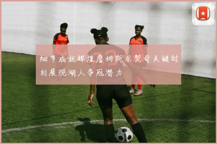 细节成就辉煌詹姆斯东契奇关键时刻展现湖人争冠潜力