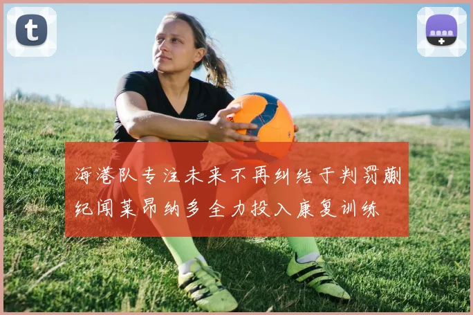 海港队专注未来不再纠结于判罚蒯纪闻莱昂纳多全力投入康复训练